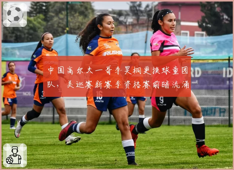 中国高尔夫一哥李昊桐更换球童团队，美巡赛新赛季资格赛前暗流涌动