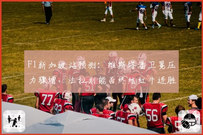 F1新加坡站预测:维斯塔潘卫冕压力骤增,法拉利能否终结红牛连胜