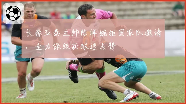 长春亚泰主帅陈洋婉拒国家队邀请，全力保级获球迷点赞