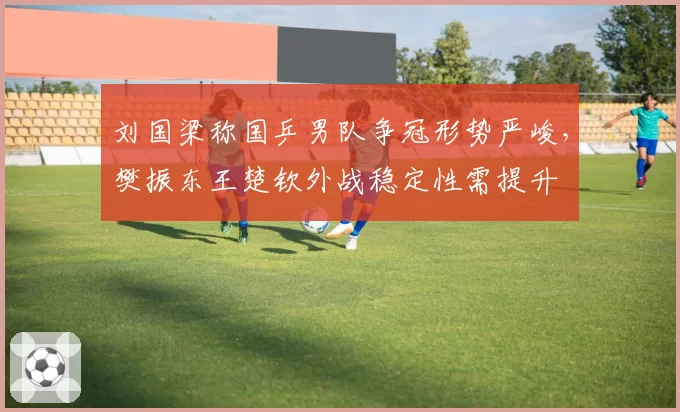 刘国梁称国乒男队争冠形势严峻，樊振东王楚钦外战稳定性需提升