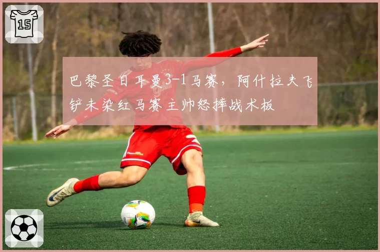 巴黎圣日耳曼3-1马赛，阿什拉夫飞铲未染红马赛主帅怒摔战术板