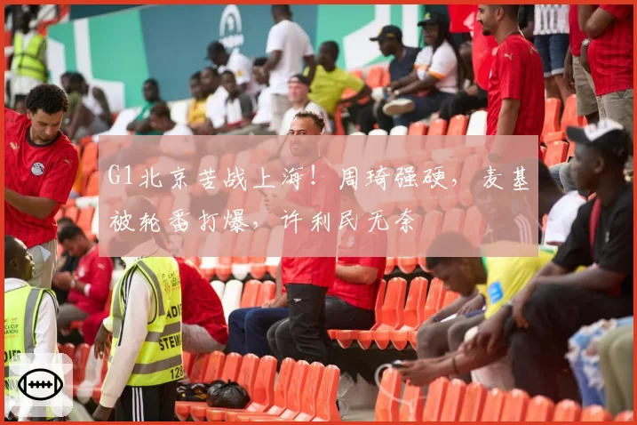 G1北京苦战上海！周琦强硬，麦基被轮番打爆，许利民无奈