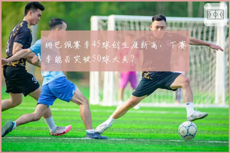 姆巴佩赛季45球创生涯新高，下赛季能否突破50球大关？