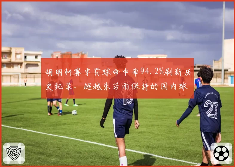 胡明轩赛季罚球命中率94.2%刷新历史纪录,超越朱芳雨保持的国内球员最佳