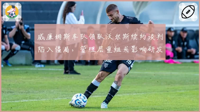 威廉姆斯车队领队沃尔斯续约谈判陷入僵局，管理层重组或影响研发方向