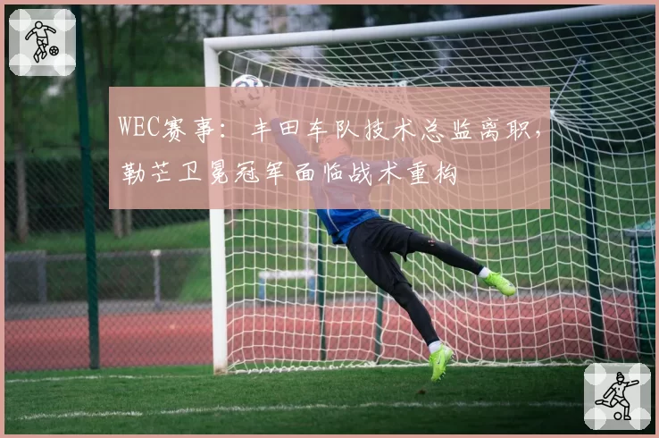 WEC赛事:丰田车队技术总监离职,勒芒卫冕冠军面临战术重构