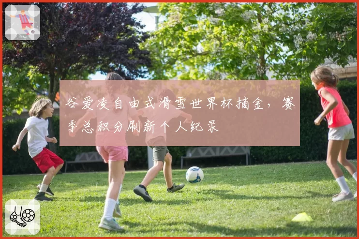 谷爱凌自由式滑雪世界杯摘金,赛季总积分刷新个人纪录