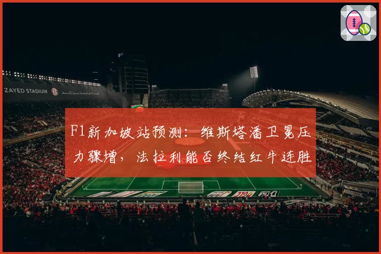 F1新加坡站预测:维斯塔潘卫冕压力骤增,法拉利能否终结红牛连胜