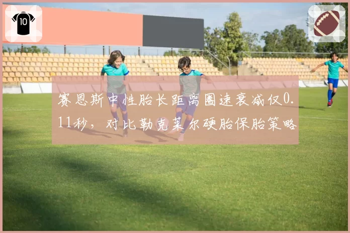 赛恩斯中性胎长距离圈速衰减仅0.11秒,对比勒克莱尔硬胎保胎策略胜出一筹__br_
