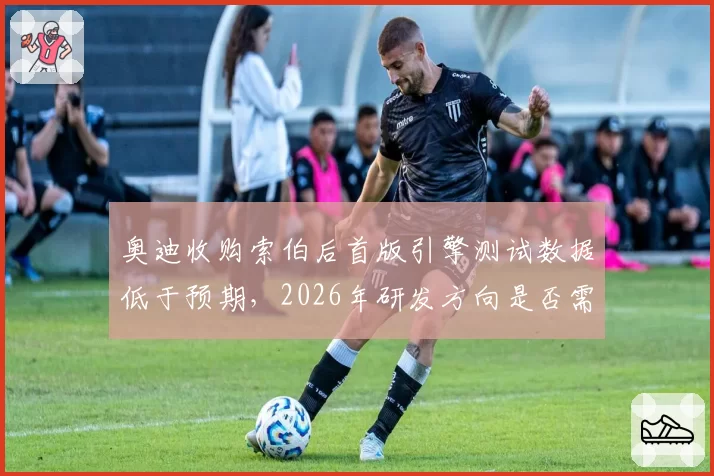 奥迪收购索伯后首版引擎测试数据低于预期，2026年研发方向是否需要调整？