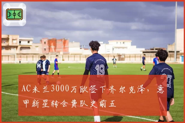 AC米兰3000万欧签下齐尔克泽，意甲新星转会费队史前五