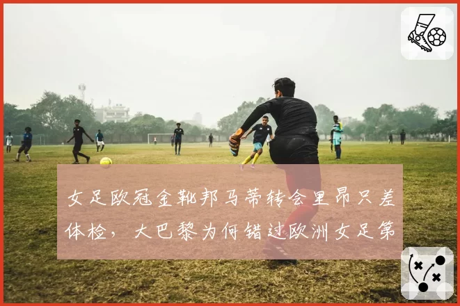 女足欧冠金靴邦马蒂转会里昂只差体检,大巴黎为何错过欧洲女足第一身价?