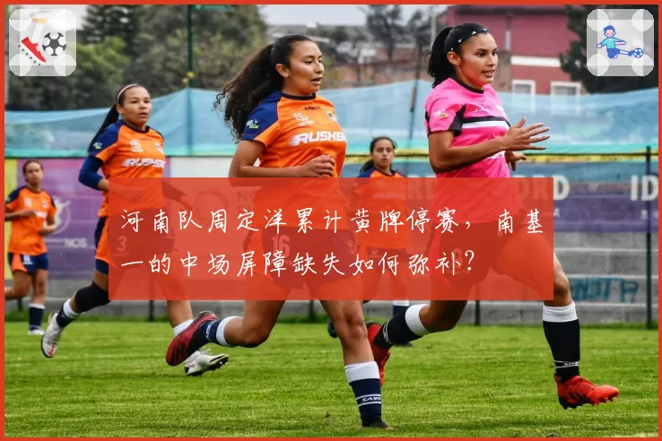 河南队周定洋累计黄牌停赛，南基一的中场屏障缺失如何弥补？