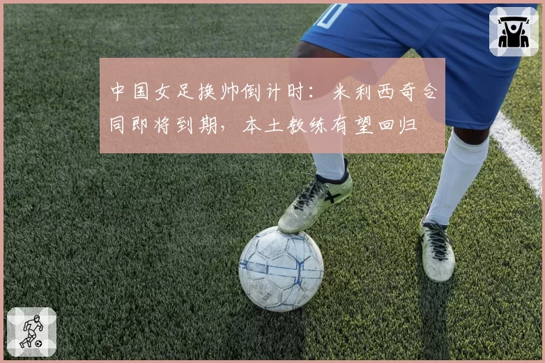 中国女足换帅倒计时:米利西奇合同即将到期,本土教练有望回归