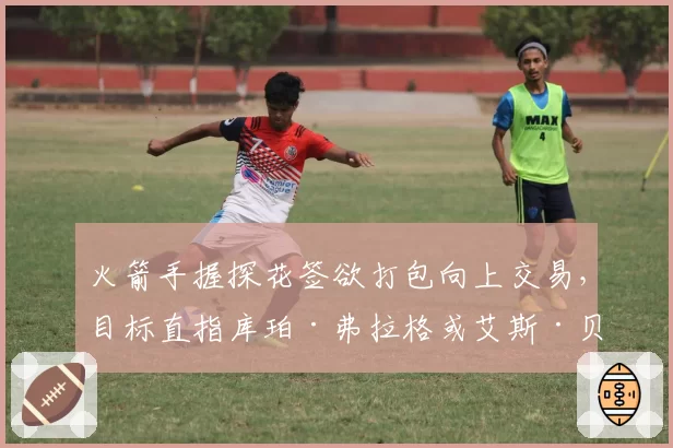 火箭手握探花签欲打包向上交易，目标直指库珀·弗拉格或艾斯·贝利