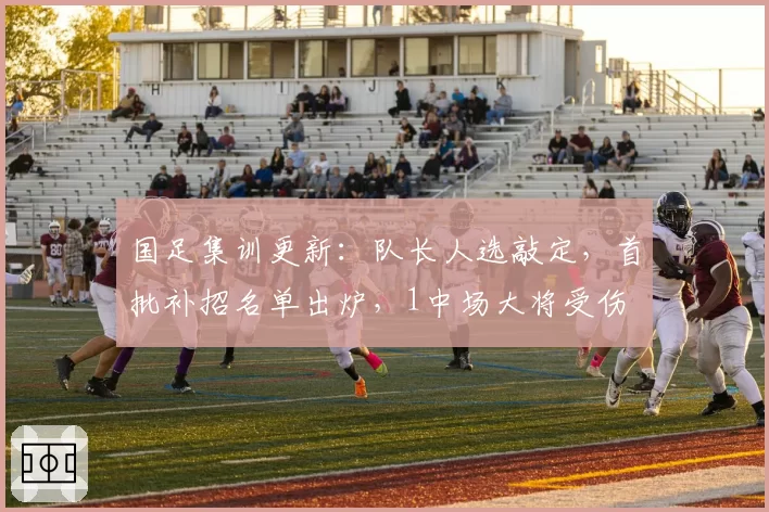 国足集训更新:队长人选敲定,首批补招名单出炉,1中场大将受伤