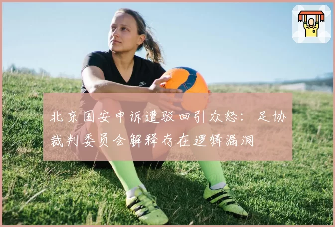 北京国安申诉遭驳回引众怒：足协裁判委员会解释存在逻辑漏洞