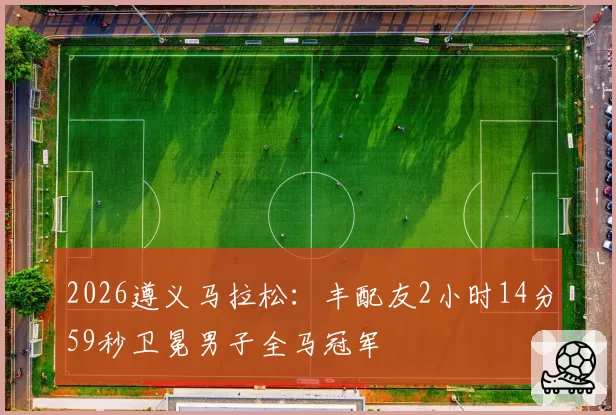 2026遵义马拉松：丰配友2小时14分59秒卫冕男子全马冠军