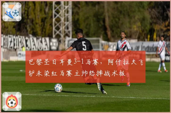 巴黎圣日耳曼3-1马赛，阿什拉夫飞铲未染红马赛主帅怒摔战术板