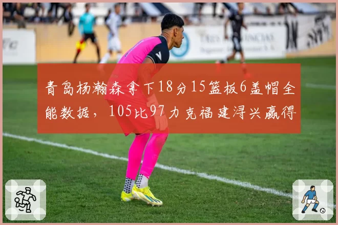 青岛杨瀚森拿下18分15篮板6盖帽全能数据，105比97力克福建浔兴赢得卡位关键战