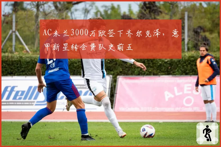 AC米兰3000万欧签下齐尔克泽，意甲新星转会费队史前五