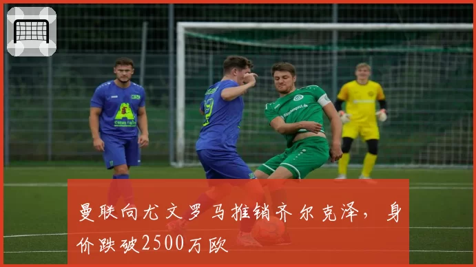 曼联向尤文罗马推销齐尔克泽,身价跌破2500万欧