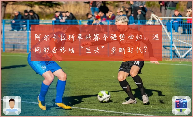 阿尔卡拉斯草地赛季强势回归,温网能否终结“巨头”垄断时代?