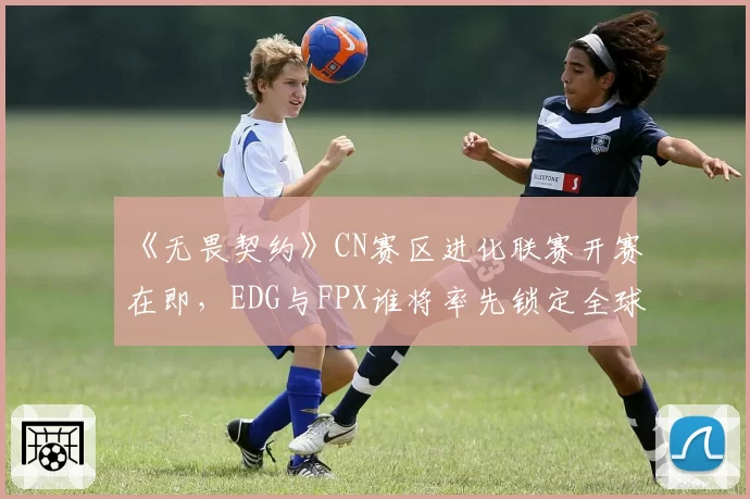 《无畏契约》CN赛区进化联赛开赛在即，EDG与FPX谁将率先锁定全球冠军赛席位？