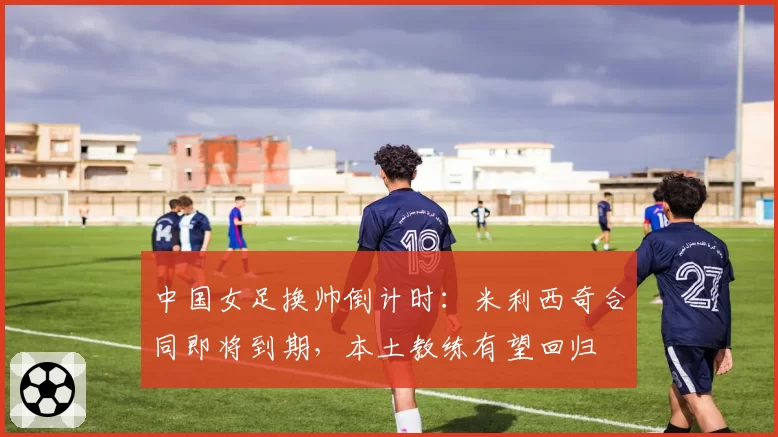 中国女足换帅倒计时：米利西奇合同即将到期，本土教练有望回归