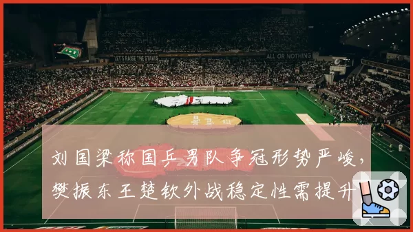 刘国梁称国乒男队争冠形势严峻,樊振东王楚钦外战稳定性需提升