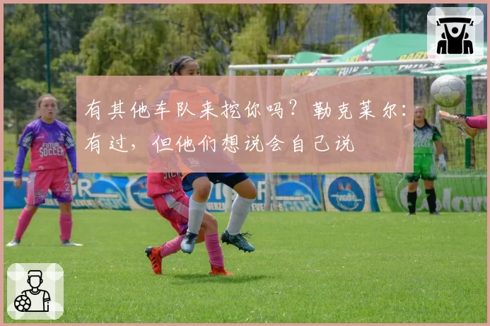 有其他车队来挖你吗？勒克莱尔：有过，但他们想说会自己说