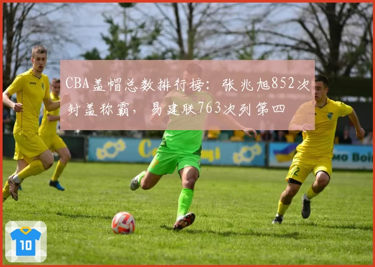 CBA盖帽总数排行榜:张兆旭852次封盖称霸,易建联763次列第四