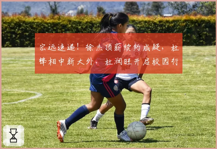 宏远速递!徐杰顶薪续约成疑,杜锋相中新大外,杜润旺开启校园行