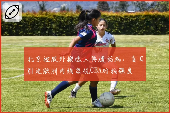 北京控股外援选人再遭诟病，盲目引进欧洲内线忽视CBA对抗强度