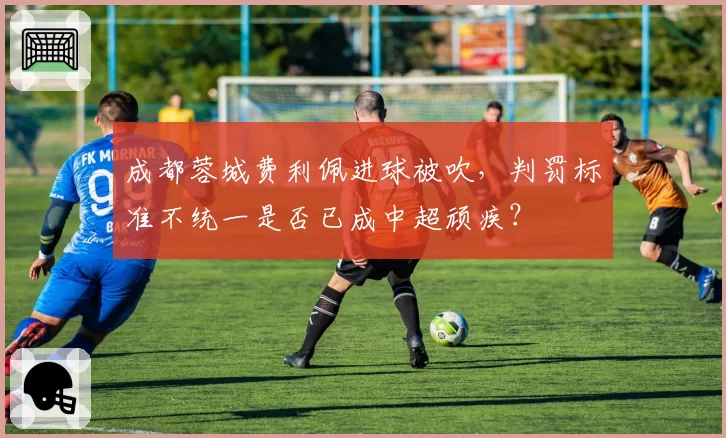 成都蓉城费利佩进球被吹，判罚标准不统一是否已成中超顽疾？