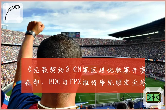 《无畏契约》CN赛区进化联赛开赛在即，EDG与FPX谁将率先锁定全球冠军赛席位？
