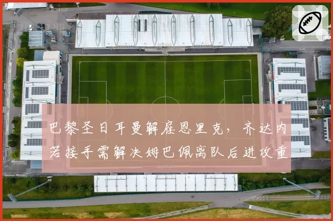 巴黎圣日耳曼解雇恩里克，齐达内若接手需解决姆巴佩离队后进攻重组