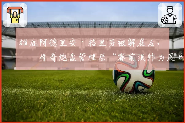 雄鹿阿德里安·格里芬被解雇后，字母哥炮轰管理层“赛前换帅为甩锅”