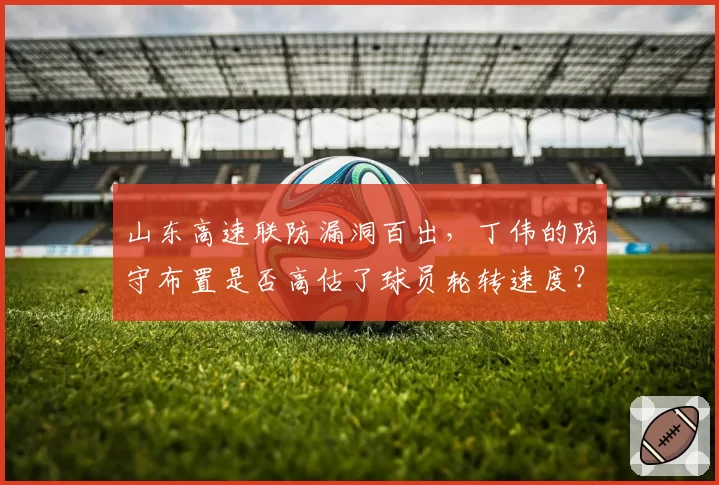 山东高速联防漏洞百出，丁伟的防守布置是否高估了球员轮转速度？