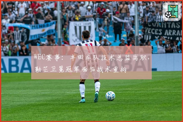 WEC赛事：丰田车队技术总监离职，勒芒卫冕冠军面临战术重构