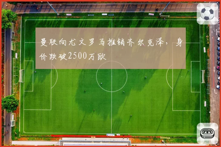 曼联向尤文罗马推销齐尔克泽，身价跌破2500万欧