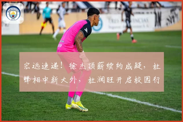 宏远速递!徐杰顶薪续约成疑,杜锋相中新大外,杜润旺开启校园行