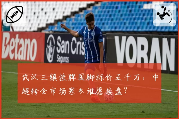 武汉三镇挂牌国脚标价五千万,中超转会市场寒冬谁愿接盘?