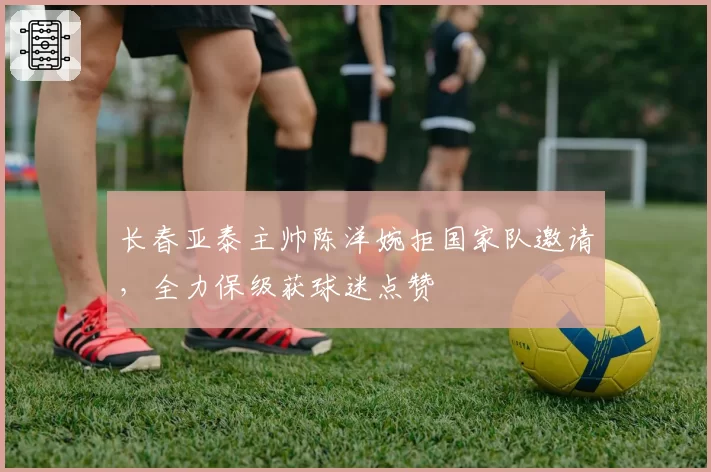 长春亚泰主帅陈洋婉拒国家队邀请，全力保级获球迷点赞