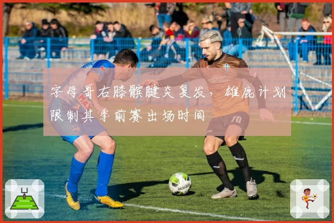 字母哥右膝髌腱炎复发，雄鹿计划限制其季前赛出场时间