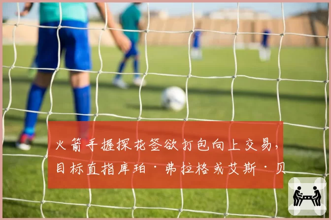火箭手握探花签欲打包向上交易,目标直指库珀·弗拉格或艾斯·贝利