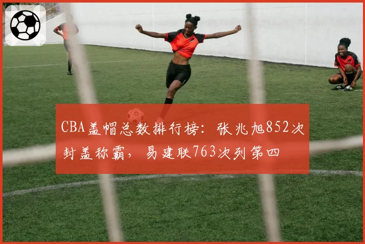 CBA盖帽总数排行榜:张兆旭852次封盖称霸,易建联763次列第四