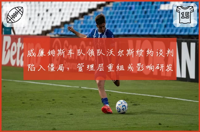威廉姆斯车队领队沃尔斯续约谈判陷入僵局，管理层重组或影响研发方向
