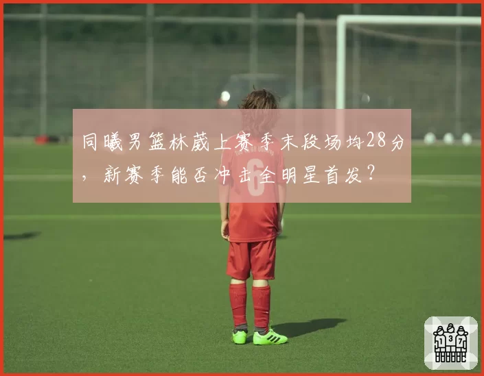 同曦男篮林葳上赛季末段场均28分，新赛季能否冲击全明星首发？