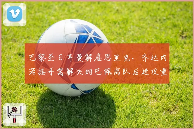 巴黎圣日耳曼解雇恩里克，齐达内若接手需解决姆巴佩离队后进攻重组